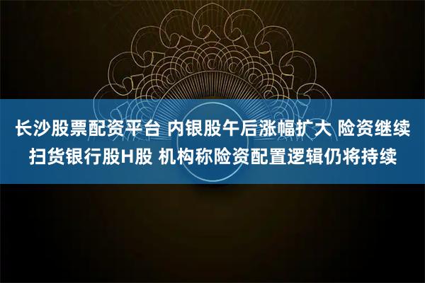长沙股票配资平台 内银股午后涨幅扩大 险资继续扫货银行股H股 机构称险资配置逻辑仍将持续