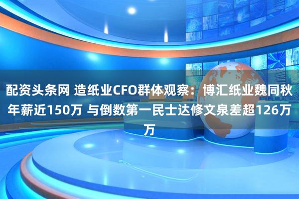 配资头条网 造纸业CFO群体观察：博汇纸业魏同秋年薪近150万 与倒数第一民士达修文泉差超126万