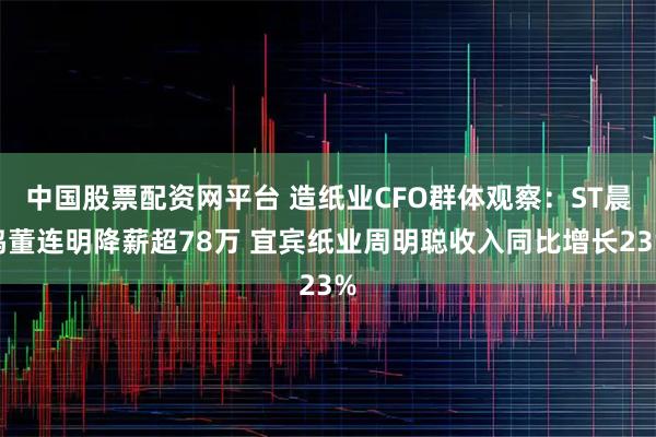 中国股票配资网平台 造纸业CFO群体观察：ST晨鸣董连明降薪超78万 宜宾纸业周明聪收入同比增长23%