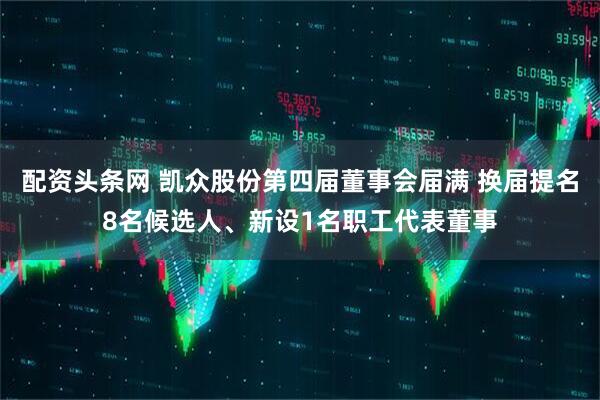 配资头条网 凯众股份第四届董事会届满 换届提名8名候选人、新设1名职工代表董事