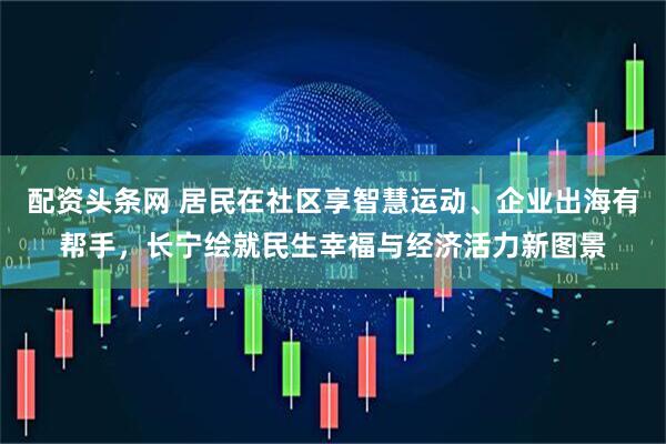 配资头条网 居民在社区享智慧运动、企业出海有帮手,长宁绘就民生幸福与经济活力新图景