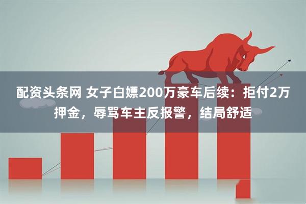 配资头条网 女子白嫖200万豪车后续：拒付2万押金，辱骂车主反报警，结局舒适
