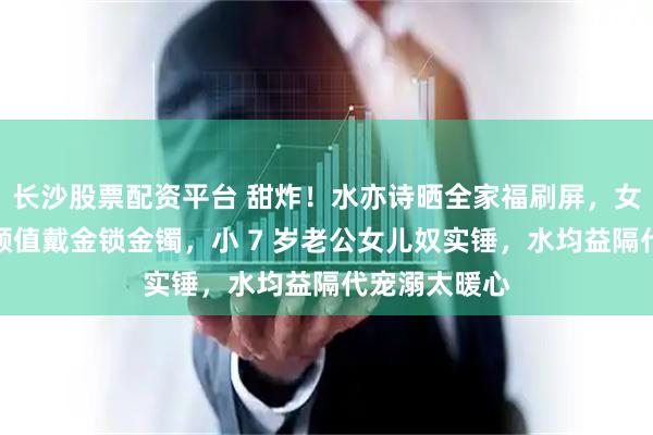 长沙股票配资平台 甜炸！水亦诗晒全家福刷屏，女儿复刻邹阳颜值戴金锁金镯，小 7 岁老公女儿奴实锤，水均益隔代宠溺太暖心