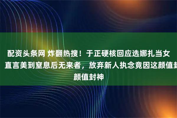 配资头条网 炸翻热搜！于正硬核回应选娜扎当女主，直言美到窒息后无来者，放弃新人执念竟因这颜值封神