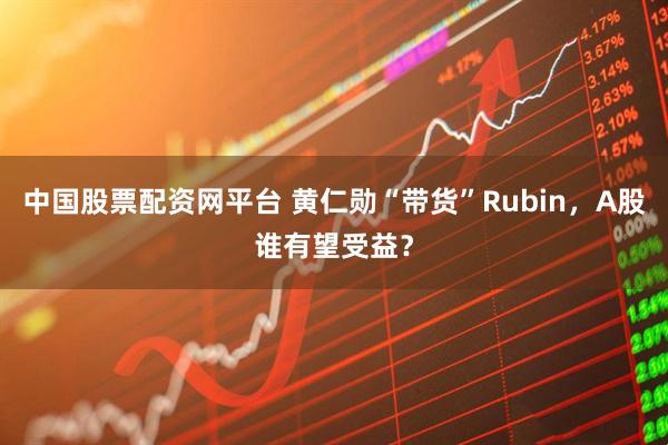 中国股票配资网平台 黄仁勋“带货”Rubin，A股谁有望受益？