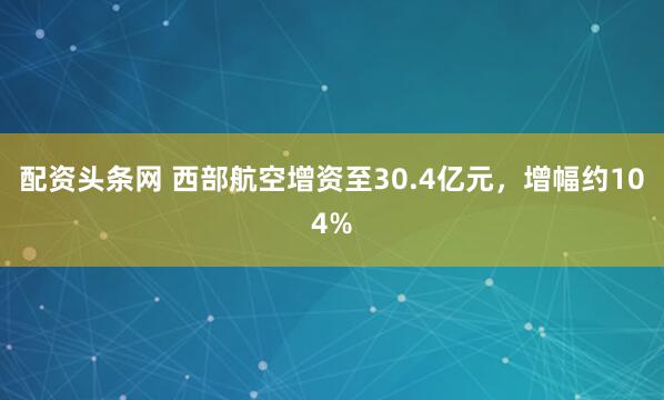 配资头条网 西部航空增资至30.4亿元，增幅约104%