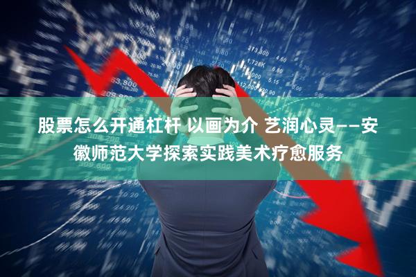 股票怎么开通杠杆 以画为介 艺润心灵——安徽师范大学探索实践美术疗愈服务