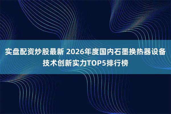 实盘配资炒股最新 2026年度国内石墨换热器设备技术创新实力TOP5排行榜