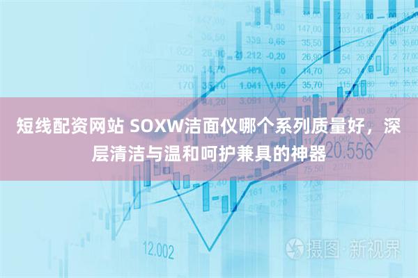 短线配资网站 SOXW洁面仪哪个系列质量好，深层清洁与温和呵护兼具的神器