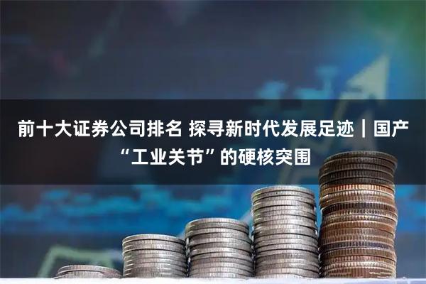 前十大证券公司排名 探寻新时代发展足迹｜国产“工业关节”的硬核突围