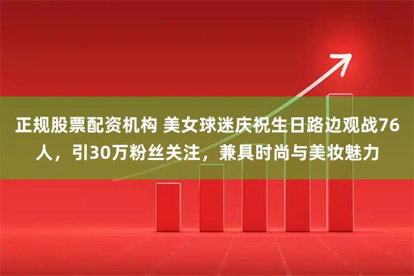 正规股票配资机构 美女球迷庆祝生日路边观战76人，引30万粉丝关注，兼具时尚与美妆魅力