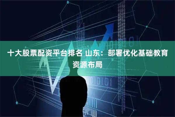 十大股票配资平台排名 山东：部署优化基础教育资源布局