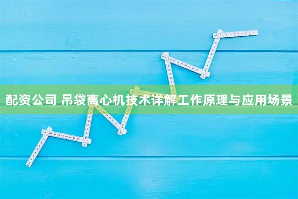 配资公司 吊袋离心机技术详解工作原理与应用场景