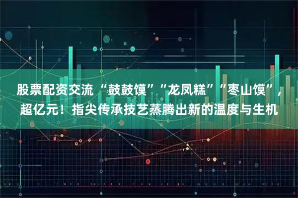 股票配资交流 “鼓鼓馍”“龙凤糕”“枣山馍”，超亿元！指尖传承技艺蒸腾出新的温度与生机