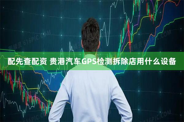 配先查配资 贵港汽车GPS检测拆除店用什么设备