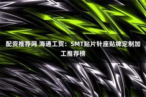 配资推荐网 海通工贸：SMT贴片针座贴牌定制加工推荐榜