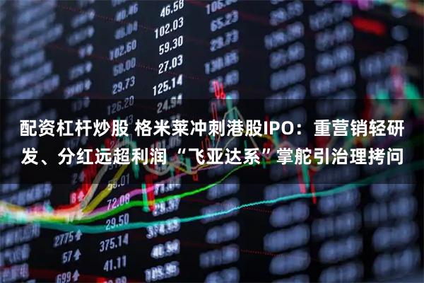 配资杠杆炒股 格米莱冲刺港股IPO：重营销轻研发、分红远超利润 “飞亚达系”掌舵引治理拷问
