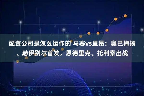 配资公司是怎么运作的 马赛vs里昂：奥巴梅扬、赫伊别尔首发，恩德里克、托利索出战