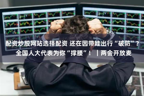 配资炒股网站选择配资 还在因带娃出行“破防”？  全国人大代表为你“撑腰”！｜两会开放麦