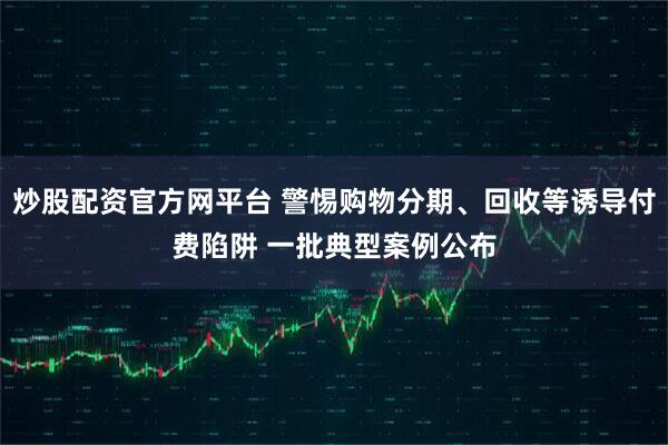 炒股配资官方网平台 警惕购物分期、回收等诱导付费陷阱 一批典型案例公布