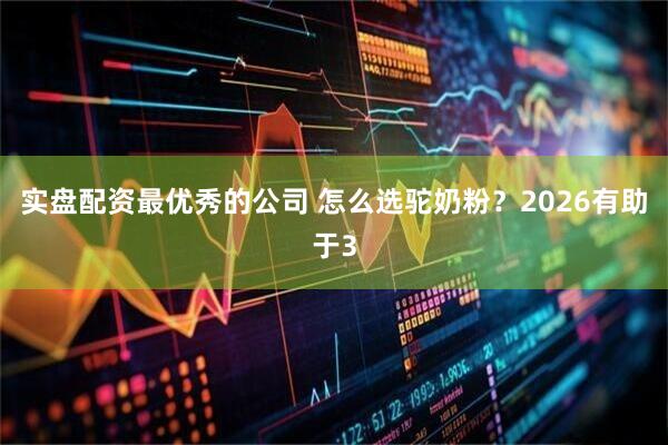 实盘配资最优秀的公司 怎么选驼奶粉？2026有助于3