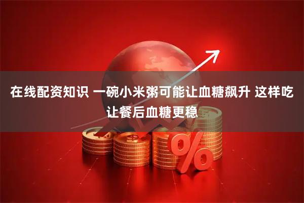 在线配资知识 一碗小米粥可能让血糖飙升 这样吃让餐后血糖更稳