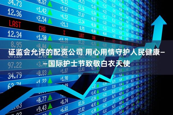 证监会允许的配资公司 用心用情守护人民健康——国际护士节致敬白衣天使
