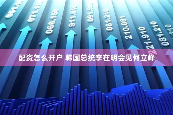 配资怎么开户 韩国总统李在明会见何立峰