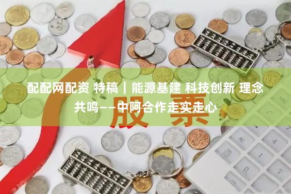 配配网配资 特稿｜能源基建 科技创新 理念共鸣——中阿合作走实走心