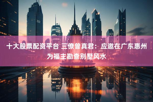 十大股票配资平台 三僚曾真君：应邀在广东惠州为福主勘查别墅风水