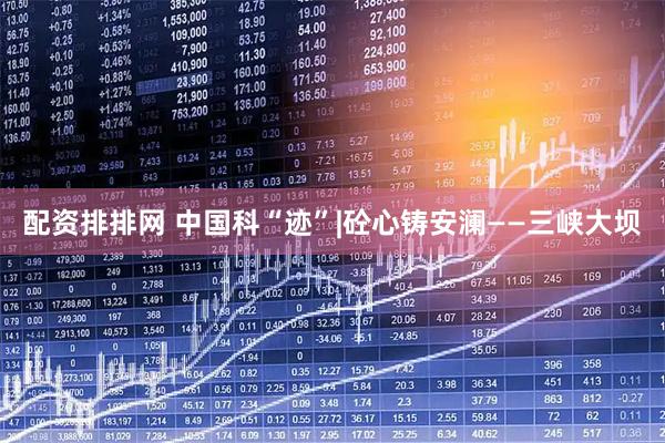 配资排排网 中国科“迹”|砼心铸安澜——三峡大坝