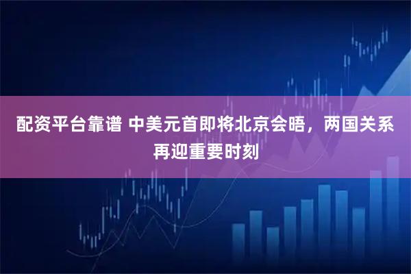 配资平台靠谱 中美元首即将北京会晤，两国关系再迎重要时刻