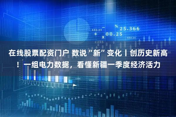 在线股票配资门户 数说“新”变化丨创历史新高！一组电力数据，看懂新疆一季度经济活力