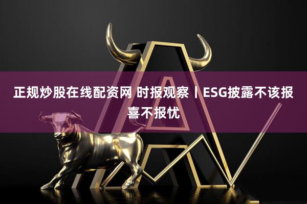 正规炒股在线配资网 时报观察丨ESG披露不该报喜不报忧