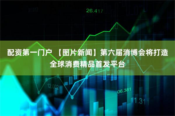 配资第一门户 【图片新闻】第六届消博会将打造全球消费精品首发平台