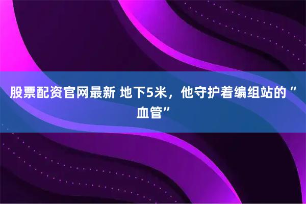股票配资官网最新 地下5米，他守护着编组站的“血管”
